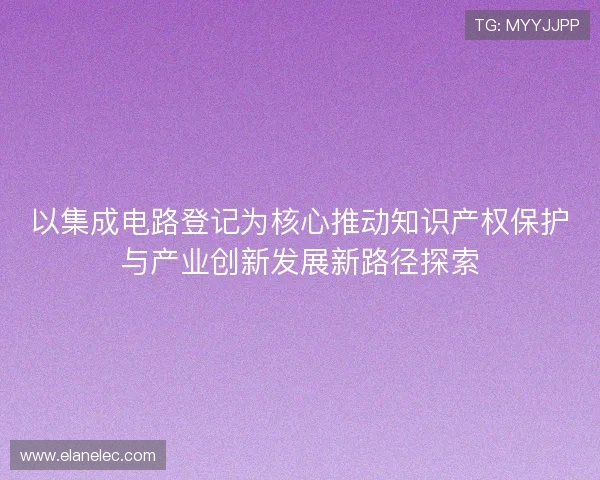 以集成电路登记为核心推动知识产权保护与产业创新发展新路径探索